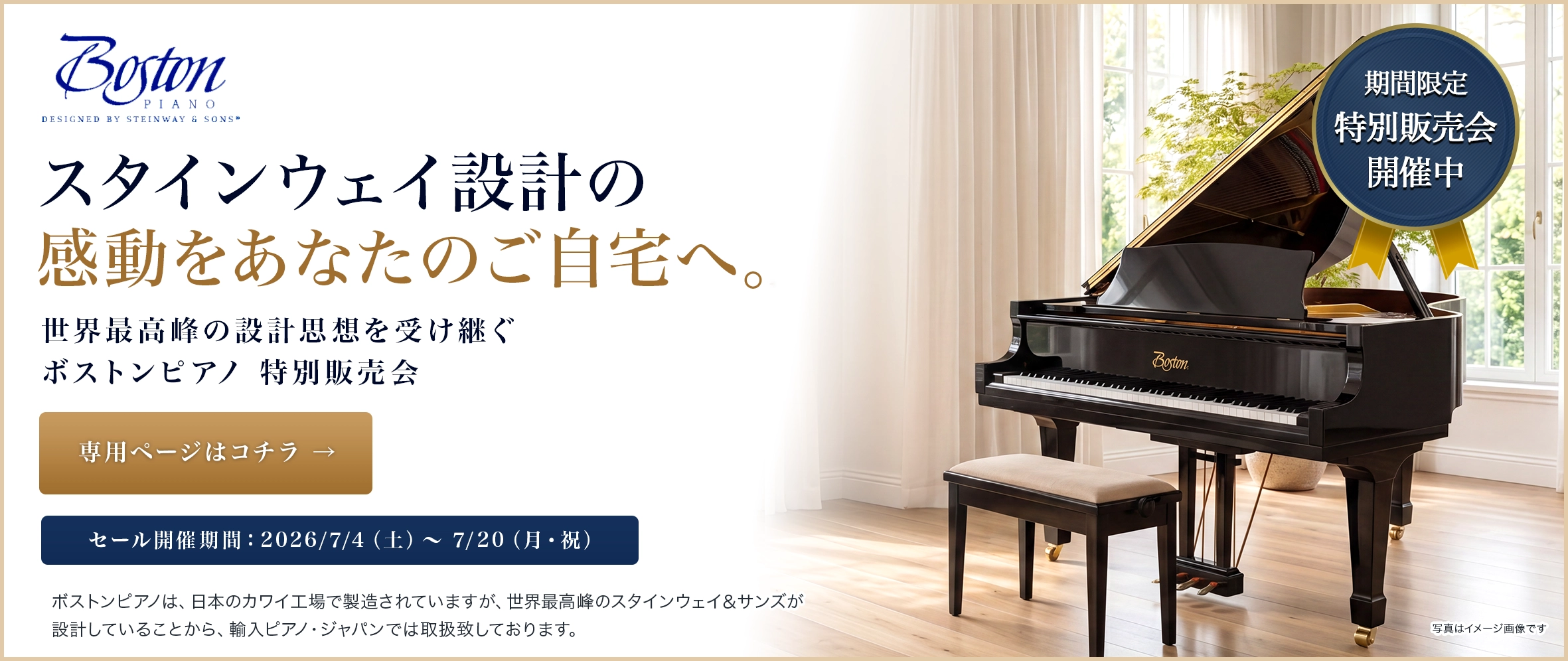 スタインウェイ設計の感動をあなたのご自宅へ。世界最高峰の設計思想を受け継ぐ 「ボストンピアノ特別販売会期間限定開催中!!」 セール開催期間：2026/7/4（土）〜 7/20（月・祝） 専用ページはコチラ